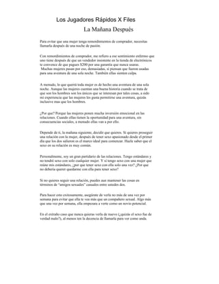 Los Jugadores Rápidos X Files
                              La Mañana Después
Para evitar que una mujer tenga remordimientos de comprador, necesitas
llamarla después de una noche de pasión.

Con remordimientos de comprador, me refiero a ese sentimiento enfermo que
uno tiene después de que un vendedor insistente en la tienda de electrónicos
te convence de que pagues $200 por una garantía que nunca usaras.
 Muchas mujeres pasan por eso, demasiadas, si piensan que fueron usadas
para una aventura de una sola noche. También ellas sienten culpa.


A menudo, lo que querrá toda mujer es de hecho una aventura de una sola
noche. Aunque las mujeres cuentan una buena historia cuando se trata de
que son los hombres son los únicos que se interesan por tales cosas, a sido
mi experiencia que las mujeres les gusta permitirse una aventura, quizás
inclusive mas que los hombres.


¿Por que? Porque las mujeres ponen mucha inversión emocional en las
relaciones. Cuando ellas tienen la oportunidad para una aventura, sin
consecuencias sociales, a menudo ellas van a por ello.

Depende de ti, la mañana siguiente, decidir que quieres. Si quieres proseguir
una relación con la mujer, después de tener sexo apasionado desde el primer
día que los dos salieron es el marco ideal para comenzar. Hazle saber que el
sexo en su relación es muy común.


Personalmente, soy un gran partidario de las relaciones. Tengo estándares y
no tendré sexo con solo cualquier mujer. Y si tengo sexo con una mujer que
reúne mis estándares, ¿por que tener sexo con ella solo una vez? ¿Por que
no debería querer quedarme con ella para tener sexo?


Si no quieres seguir una relación, puedes aun mantener las cosas en
términos de “amigos sexuales” casuales entre ustedes dos.

Para hacer esto exitosamente, asegúrate de verla no más de una vez por
semana para evitar que ella te vea más que un compañero sexual. Algo más
que una vez por semana, ella empezara a verte como un novio potencial.

En el extraño caso que nunca quieras verla de nuevo (¿quizás el sexo fue de
verdad malo?), al menos ten la decencia de llamarla para ver como anda.
 