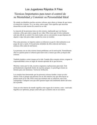 Los Jugadores Rápidos X Files
 Técnicas Importantes para tener el control de
su Mentalidad y Construir su Personalidad Ideal
He estado revelándoles muchos secretos valiosos, pero ahora es tiempo de que tomes
el control de si mismo. Tú, y no otros, está a cargo. Esto significa que necesitas
desarrollar un nido interno de control en su vida.

La mayoría de las personas tiene un sitio externo, implicando que ven fuerzas
externas a ellos que están a cargo de sus vidas. Ellos creen que el éxito realmente
está más allá de su control. En cierto modo, esto es conveniente ya que disponen de
alguien o algo más para culpar cuando las cosas no resultan.

Para estas personas, no importa cuánto se esfuercen ya que la vida realmente es un
juego de azar y suerte. Si las personas alrededor de ellos están de mal humor,
entonces ellos están de mal humor.

Las personas con un sitio externo tienen problemas con la motivación. Normalmente
ellos no quieren poner el esfuerzo para tener éxito a menos que ellos ya hayan sido
exitosos.

También tienden a correr riesgos en la vida. Cuando ellos cometen errores, asignan la
responsabilidad a otros en lugar de intentar aprender de lo que hicieron.

Mientras vamos por la vida, nosotros asignamos explicaciones para todo. Está
profundamente empotrado dentro de nuestras psiques. Lo psicólogos tienen un
término para este fenómeno: Teoría de Atribución.

Los estudios han demostrado que las personas exitosas tienden a tener un sitio
interior. Esto es porque una persona con un sitio interior cree que ellos hacen su
propia suerte en la vida. Ellos creen que mientras más se esfuercen, más éxito
conseguirán. Cualquier cosa que ellos quieran lograr está totalmente dentro del reino
de lo posible.


Tener un sitio interior de mando significa estar seguro de sí mismo y auto - motivado.
Significa ser optimista, porque usted sabe que su destino está en sus manos.
 