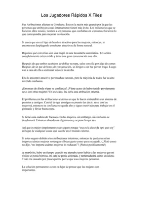 Los Jugadores Rápidos X Files

Sus Atribuciones afectan su Conducta. Ésta es la razón más grande por la que las
personas que atribuyen cosas internamente tienen más éxito. Los millonarios que se
hicieron ellos mismo, tienden a ser personas que confiaban en si misma e hicieron lo
que correspondía para mejorar la situación.

Si crees que eres el tipo de hombre atractivo para las mujeres, entonces, te
encontraras desplegando conductas atractivas de forma natural.

Digamos que conversas con una mujer en una lavandería automática. Te sientes
completamente extrovertido y tiene una gran conversación con ella.

Después de que ambos acabaron de doblar su ropa, sales con ella por algo de comer.
Después de un par de horas de conversación, se dirigen a un bar por un trago. Luego
van a casa de ella a culminar todo en la alcoba.

Ella lo encontró atractivo por muchas razones, pero la mayoría de todos fue su alto
nivel de confianza.

¿Entonces de dónde viene su confianza? ¿Viene acaso de haber tenido previamente
sexo con otras mujeres? En ese caso, ésa sería una atribución externa.

El problema con las atribuciones externas es que lo hacen vulnerable a un sistema de
premios y castigos. Con tal de que consigas su premio (es decir, sexo con las
mujeres), entonces su confianza se queda alto y sigues motivado para trabajar en el
gimnasio y llevar buena ropa.

Si tienes una cadena de fracasos con las mujeres, sin embargo, su confianza se
desplomará. Entonces abandonas el gimnasio y se pone lo que sea.

Así que es mejor simplemente estar seguro porque “esa es la clase de tipo que soy”
en lugar de cualquier causa que sucede en el mundo externo.

Si estas seguro debido a tus atribuciones interiores, entonces te quedaras así no
importa cuántas mujeres no tengan el buen gusto como para escogerlo. (¿Notó como
no dije, “no importa cuántas mujeres lo rechacen”? ¡Piense positivamente!)

A propósito, hubo un tiempo cuando me aterraba tanto hablar a las mujeres que mi
visión se ponía borrosa, mi cara se ponía colorada, y tartamudeaba como un idiota.
Todo era causado por preocuparme por lo que esas mujeres pensaran.

La solución permanente a esto es dejar de pensar que las mujeres son
importantes.
 