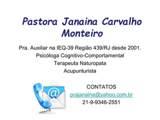 Pastora Janaina Carvalho
Monteiro
Pra. Auxiliar na IEQ-39 Região 439/RJ desde 2001.
Psicóloga Cognitivo-Comportamental
Terapeuta Naturopata
Acupunturista
CONTATOS
prajanaina@yahoo.com.br
21-9-9346-2551
 