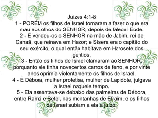 Juízes 4:1-8
1 - PORÉM os filhos de Israel tornaram a fazer o que era
mau aos olhos do SENHOR, depois de falecer Eúde.
2 - E vendeu-os o SENHOR na mão de Jabim, rei de
Canaã, que reinava em Hazor; e Sísera era o capitão do
seu exército, o qual então habitava em Harosete dos
gentios.
3 - Então os filhos de Israel clamaram ao SENHOR,
porquanto ele tinha novecentos carros de ferro, e por vinte
anos oprimia violentamente os filhos de Israel.
4 - E Débora, mulher profetisa, mulher de Lapidote, julgava
a Israel naquele tempo.
5 - Ela assentava-se debaixo das palmeiras de Débora,
entre Ramá e Betel, nas montanhas de Efraim; e os filhos
de Israel subiam a ela a juízo.
 