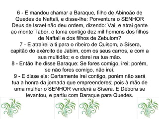 6 - E mandou chamar a Baraque, filho de Abinoão de
Quedes de Naftali, e disse-lhe: Porventura o SENHOR
Deus de Israel não deu ordem, dizendo: Vai, e atrai gente
ao monte Tabor, e toma contigo dez mil homens dos filhos
de Naftali e dos filhos de Zebulom?
7 - E atrairei a ti para o ribeiro de Quisom, a Sísera,
capitão do exército de Jabim, com os seus carros, e com a
sua multidão; e o darei na tua mão.
8 - Então lhe disse Baraque: Se fores comigo, irei; porém,
se não fores comigo, não irei.
9 - E disse ela: Certamente irei contigo, porém não será
tua a honra da jornada que empreenderes; pois à mão de
uma mulher o SENHOR venderá a Sísera. E Débora se
levantou, e partiu com Baraque para Quedes.
 