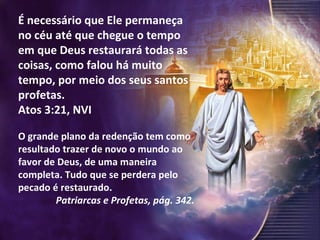É necessário que Ele permaneça no céu até que chegue o tempo em que Deus restaurará todas as coisas, como falou há muito tempo, por meio dos seus santos profetas. Atos 3:21, NVI O grande plano da redenção tem como resultado trazer de novo o mundo ao favor de Deus, de uma maneira completa. Tudo que se perdera pelo pecado é restaurado.  Patriarcas e Profetas, pág. 342. 
