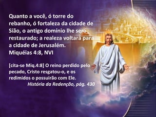 Quanto a você, ó torre do rebanho, ó fortaleza da cidade de Sião, o antigo domínio lhe será restaurado; a realeza voltará para a cidade de Jerusalém. Miquéias 4:8, NVI [cita-se Miq.4:8] O reino perdido pelo pecado, Cristo resgatou-o, e os redimidos o possuirão com Ele. História da Redenção, pág. 430 