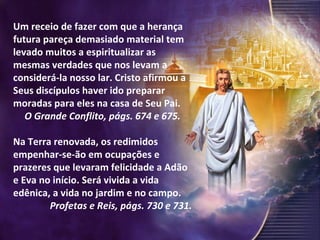 Um receio de fazer com que a herança futura pareça demasiado material tem levado muitos a espiritualizar as mesmas verdades que nos levam a considerá-la nosso lar. Cristo afirmou a Seus discípulos haver ido preparar moradas para eles na casa de Seu Pai.  O Grande Conflito, págs. 674 e 675. Na Terra renovada, os redimidos empenhar-se-ão em ocupações e prazeres que levaram felicidade a Adão e Eva no início. Será vivida a vida edênica, a vida no jardim e no campo.  Profetas e Reis, págs. 730 e 731. 