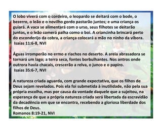 O lobo viverá com o cordeiro, o leopardo se deitará com o bode, o bezerro, o leão e o novilho gordo pastarão juntos; e uma criança os guiará. A vaca se alimentará com o urso, seus filhotes se deitarão juntos, e o leão comerá palha como o boi. A criancinha brincará perto do esconderijo da cobra, a criança colocará a mão no ninho da víbora. Isaías 11:6-8, NVI Águas irromperão no ermo e riachos no deserto. A areia abrasadora se tornará um lago; a terra seca, fontes borbulhantes. Nos antros onde outrora havia chacais, crescerão a relva, o junco e o papiro. Isaías 35:6-7, NVI A natureza criada aguarda, com grande expectativa, que os filhos de Deus sejam revelados. Pois ela foi submetida à inutilidade, não pela sua própria escolha, mas por causa da vontade daquele que a sujeitou, na esperança de que a própria natureza criada será libertada da escravidão da decadência em que se encontra, recebendo a gloriosa liberdade dos filhos de Deus. Romanos 8:19-21, NVI 