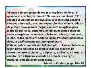 Vi outro campo repleto de todas as espécies de flores; e, quando as apanhei, exclamei: "Elas nunca murcharão." Em seguida vi um campo de relva alta, cujo belíssimo aspecto causava admiração; era uma vegetação viva, e tinha reflexos de prata e ouro quando magnificamente se agitava para glória do Rei Jesus. Entramos, então, num campo cheio de todas as espécies de animais: o leão, o cordeiro, o leopardo, o lobo, todos juntos em perfeita união. Passamos pelo meio deles, e pacificamente nos acompanharam.  [Estava] sobre o monte um belo templo. ... Para embelezar o lugar, havia em redor do templo todas as espécies de árvores; o buxo, o pinheiro, o cipreste, a oliveira, a murta, a romãzeira e a figueira, curvada ao peso de seus figos maduros, embelezavam aquele local. ...  Primeiros Escritos, págs. 18 e 19. 