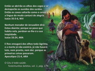 Então se abrirão os olhos dos cegos e se destaparão os ouvidos dos surdos. Então os coxos saltarão como o cervo, e a língua do mudo cantará de alegria.  Isaías 35:5-6, NVI Nenhum morador de Jerusalém dirá: Estou doente; porque ao povo que habita nela, perdoar-se-lhe-á a sua iniqüidade. Isaías 33:24, ARA E lhes enxugará dos olhos toda lágrima, e a morte já não existirá, já não haverá luto, nem pranto, nem dor, porque as primeiras coisas passaram. Apocalipse 21:4, ARA O Céu é todo saúde.  Testemunhos Seletos, vol. 1, pág. 179. 