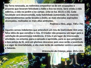 Na Terra renovada, os redimidos empenhar-se-ão em ocupações e prazeres que levaram felicidade a Adão e Eva no início. Será vivida a vida edênica, a vida no jardim e no campo. [cita-se Isa. 65:21 e 22]. Cada faculdade será desenvolvida, toda habilidade aumentada. Os maiores empreendimentos serão levados a êxito, as mais elevadas aspirações alcançadas, realizadas as mais altas ambições.  Profetas e Reis, págs. 730 e 731. Aqueles servos indolentes que antevêem um Céu de inatividade têm uma falsa idéia do que constitui o Céu. O Criador não preparou um lugar para a satisfação de pecaminosa indolência. O Céu é um lugar de interessada atividade; no entanto, para o cansado e oprimido, para os que pelejaram a boa peleja da fé, será um glorioso descanso; pois seus serão a juventude e o vigor da imortalidade, e não mais terão de combater contra o pecado e Satanás. Orientação da Criança, págs. 353 e 354. 