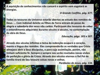 A aquisição de conhecimentos não cansará o espírito nem esgotará as energias.  O Grande Conflito, pág. 677. Todos os tesouros do Universo estarão abertos ao estudo dos remidos de Deus. ... Com indizível deleite os filhos da Terra entram de posse da alegria e sabedoria dos seres não caídos. Participam dos tesouros do saber e entendimento adquiridos durante séculos e séculos, na contemplação da obra de Deus.  Educação, págs. 303 e 307. Através dos séculos infinitos o tema da redenção ocupará o coração, mente e língua dos remidos. Eles compreenderão as verdades que Cristo almejava abrir a Seus discípulos, e para cuja assimilação, porém, não tinham suficiente fé. Sempre e sempre nos serão reveladas novas visões da perfeição e glória de Cristo. Através dos séculos eternos o fiel Pai de família tirará de Seu tesouro coisas novas e velhas.  Parábolas de Jesus, pág. 134. 