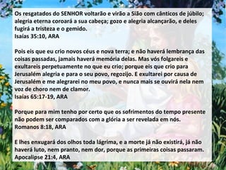 Os resgatados do SENHOR voltarão e virão a Sião com cânticos de júbilo; alegria eterna coroará a sua cabeça; gozo e alegria alcançarão, e deles fugirá a tristeza e o gemido. Isaías 35:10, ARA Pois eis que eu crio novos céus e nova terra; e não haverá lembrança das coisas passadas, jamais haverá memória delas. Mas vós folgareis e exultareis perpetuamente no que eu crio; porque eis que crio para Jerusalém alegria e para o seu povo, regozijo. E exultarei por causa de Jerusalém e me alegrarei no meu povo, e nunca mais se ouvirá nela nem voz de choro nem de clamor.  Isaías 65:17-19, ARA Porque para mim tenho por certo que os sofrimentos do tempo presente não podem ser comparados com a glória a ser revelada em nós. Romanos 8:18, ARA E lhes enxugará dos olhos toda lágrima, e a morte já não existirá, já não haverá luto, nem pranto, nem dor, porque as primeiras coisas passaram. Apocalipse 21:4, ARA 