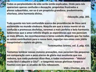 Todas as perplexidades da vida serão então explicadas. Onde para nós apareciam apenas confusão e decepção, propósitos frustrados e planos subvertidos, ver-se-á um propósito grandioso, predominante, vitorioso, uma harmonia divina.  Educação, pág. 305. Tudo quanto nos tem confundido acerca das providências de Deus será esclarecido no mundo vindouro. Naquilo em que a nossa mente só via confusão e promessas desfeitas, veremos a mais perfeita e bela harmonia. Saberemos que o amor infinito dispôs as experiências que nos pareciam as mais difíceis. Ao reconhecermos o terno cuidado dAquele que faz todas as coisas contribuírem para o nosso bem, regozijar-nos-emos com júbilo inexprimível e repleto de glória.  Testemunhos Seletos, vol. 3, pág. 433. Tentamos lembrar nossas maiores provações, mas pareciam tão pequenas em comparação com o peso eterno de glória mui excelente que nos rodeava, que nada pudemos dizer-lhes, e todos exclamamos - "Aleluia! muito fácil é adquirir o Céu!" - e tangemos nossas gloriosas harpas e fizemos com que as arcadas do Céu reboassem. Vida e Ensinos, pág. 61. 