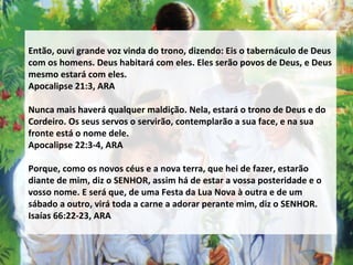 Então, ouvi grande voz vinda do trono, dizendo: Eis o tabernáculo de Deus com os homens. Deus habitará com eles. Eles serão povos de Deus, e Deus mesmo estará com eles. Apocalipse 21:3, ARA Nunca mais haverá qualquer maldição. Nela, estará o trono de Deus e do Cordeiro. Os seus servos o servirão, contemplarão a sua face, e na sua fronte está o nome dele. Apocalipse 22:3-4, ARA Porque, como os novos céus e a nova terra, que hei de fazer, estarão diante de mim, diz o SENHOR, assim há de estar a vossa posteridade e o vosso nome. E será que, de uma Festa da Lua Nova à outra e de um sábado a outro, virá toda a carne a adorar perante mim, diz o SENHOR. Isaías 66:22-23, ARA 