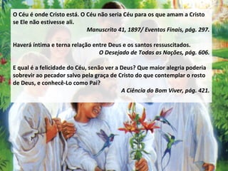 O Céu é onde Cristo está. O Céu não seria Céu para os que amam a Cristo se Ele não estivesse ali.  Manuscrito 41, 1897/ Eventos Finais, pág. 297. Haverá íntima e terna relação entre Deus e os santos ressuscitados.  O Desejado de Todas as Nações, pág. 606. E qual é a felicidade do Céu, senão ver a Deus? Que maior alegria poderia sobrevir ao pecador salvo pela graça de Cristo do que contemplar o rosto de Deus, e conhecê-Lo como Pai?  A Ciência do Bom Viver, pág. 421. 