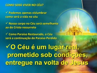 COMO SERÁ VIVER NO CÉU? Podemos apenas vislumbrar  como será a vida no céu Nosso corpo no Céu será semelhante  ao do Cristo ressurreto Como Paraíso Restaurado, o Céu  será a continuação do Paraíso Perdido O Céu é um lugar real,  prometido sob condições,  entregue na volta de Jesus 