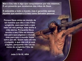 Mas o Céu não é algo que conquistamos por nós mesmos.  É um presente que recebemos das mãos de Deus. É estendido a todo o mundo, mas é garantido apenas àqueles que aceitam a Cristo como Salvador pessoal.  Porque Deus amou ao mundo de tal maneira que deu o seu Filho unigênito, para que todo o que nele crê não pereça, mas tenha a vida eterna. Porquanto Deus enviou o seu Filho ao mundo, não para que julgasse o mundo, mas para que o mundo fosse salvo por ele. Quem nele crê não é julgado; o que não crê já está julgado, porquanto não crê no nome do unigênito Filho de Deus. João 3:16-18, ARA 