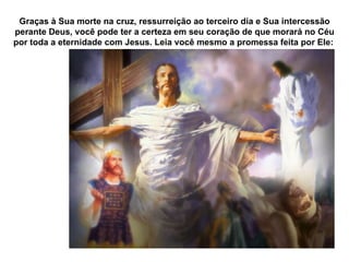Graças à Sua morte na cruz, ressurreição ao terceiro dia e Sua intercessão perante Deus, você pode ter a certeza em seu coração de que morará no Céu por toda a eternidade com Jesus. Leia você mesmo a promessa feita por Ele:  