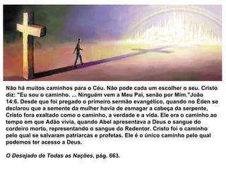 Não há muitos caminhos para o Céu. Não pode cada um escolher o seu. Cristo diz: "Eu sou o caminho. ... Ninguém vem a Meu Pai, senão por Mim."João 14:6. Desde que foi pregado o primeiro sermão evangélico, quando no Éden se declarou que a semente da mulher havia de esmagar a cabeça da serpente, Cristo fora exaltado como o caminho, a verdade e a vida. Ele era o caminho ao tempo em que Adão vivia, quando Abel apresentava a Deus o sangue do cordeiro morto, representando o sangue do Redentor. Cristo foi o caminho pelo qual se salvaram patriarcas e profetas. Ele é o único caminho pelo qual podemos ter acesso a Deus.  O Desejado de Todas as Nações , pág. 663. 