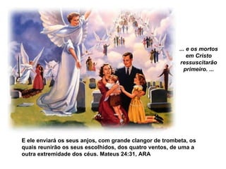 ... e os mortos em Cristo ressuscitarão primeiro. ... E ele enviará os seus anjos, com grande clangor de trombeta, os quais reunirão os seus escolhidos, dos quatro ventos, de uma a outra extremidade dos céus. Mateus 24:31, ARA   