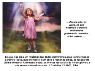 ... depois, nós, os vivos, os que ficarmos, seremos arrebatados juntamente com eles, entre nuvens, ... Eis que vos digo um mistério: nem todos dormiremos, mas transformados seremos todos, num momento, num abrir e fechar de olhos, ao ressoar da última trombeta. A trombeta soará, os mortos ressuscitarão incorruptíveis, e nós seremos transformados.  1 Coríntios 15:51-52, ARA  
