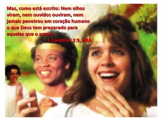 Mas, como está escrito: Nem olhos viram, nem ouvidos ouviram, nem jamais penetrou em coração humano o que Deus tem preparado para aqueles que o amam. 1 Coríntios 2:9, ARA  