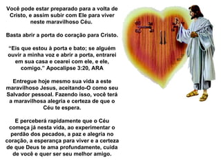 Você pode estar preparado para a volta de Cristo, e assim subir com Ele para viver neste maravilhoso Céu.  Basta abrir a porta do coração para Cristo. “ Eis que estou à porta e bato; se alguém ouvir a minha voz e abrir a porta, entrarei em sua casa e cearei com ele, e ele, comigo.” Apocalipse 3:20, ARA Entregue hoje mesmo sua vida a este maravilhoso Jesus, aceitando-O como seu Salvador pessoal. Fazendo isso, você terá a maravilhosa alegria e certeza de que o Céu te espera. E perceberá rapidamente que o Céu começa já nesta vida, ao experimentar o perdão dos pecados, a paz e alegria no coração, a esperança para viver e a certeza de que Deus te ama profundamente, cuida de você e quer ser seu melhor amigo. 