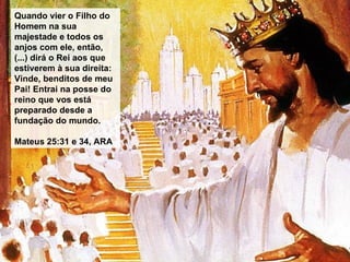 Quando vier o Filho do Homem na sua majestade e todos os anjos com ele, então, (...) dirá o Rei aos que estiverem à sua direita: Vinde, benditos de meu Pai! Entrai na posse do reino que vos está preparado desde a fundação do mundo. Mateus 25:31 e 34, ARA 