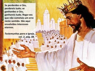 Se perderdes o Céu, perdereis tudo; se ganhardes o Céu, ganhareis tudo. Rogo-vos que não cometais um erro neste sentido. São aqui envolvidos interesses eternos.  Testemunhos para a Igreja, vol. 2, pág. 88. 