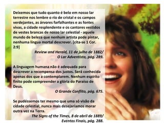Deixemos que tudo quanto é belo em nosso lar terrestre nos lembre o rio de cristal e os campos verdejantes, as árvores farfalhantes e as fontes vivas, a cidade resplendente e os cantores vestidos de vestes brancas de nosso lar celestial - aquele mundo de beleza que nenhum artista pode pintar, nenhuma língua mortal descrever. [cita-se 1 Cor. 2:9] Review and Herald, 11 de julho de 1882/ O Lar Adventista, pág. 289. A linguagem humana não é adequada para descrever a recompensa dos justos. Será conhecida apenas dos que a contemplarem. Nenhum espírito finito pode compreender a glória do Paraíso de Deus.  O Grande Conflito, pág. 675. Se pudéssemos ter mesmo que uma só visão da cidade celestial, nunca mais desejaríamos morar outra vez na Terra.  The Signs of the Times, 8 de abril de 1889/ Eventos Finais, pág. 288. 