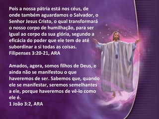 Pois a nossa pátria está nos céus, de onde também aguardamos o Salvador, o Senhor Jesus Cristo, o qual transformará o nosso corpo de humilhação, para ser igual ao corpo da sua glória, segundo a eficácia do poder que ele tem de até subordinar a si todas as coisas.  Filipenses 3:20-21, ARA Amados, agora, somos filhos de Deus, e ainda não se manifestou o que haveremos de ser. Sabemos que, quando ele se manifestar, seremos semelhantes a ele, porque haveremos de vê-lo como ele é. 1 João 3:2, ARA 