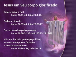 Jesus em Seu corpo glorificado: Comeu peixe e mel:  Lucas 24:41-43, João 21:4-10, Podia ser tocado:  Lucas 24:37-40, João 20:26-27 Era reconhecido pelas pessoas: Lucas 24:30-31,36; João 20:15-16,19-20  Não era limitado pelo espaço físico,  atravessando portas fechadas  e teletrasportando-se:  Lucas 24:30 e 36, João 20:19 