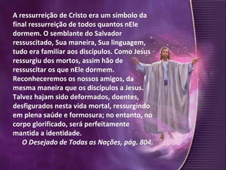 A ressurreição de Cristo era um símbolo da final ressurreição de todos quantos nEle dormem. O semblante do Salvador ressuscitado, Sua maneira, Sua linguagem, tudo era familiar aos discípulos. Como Jesus ressurgiu dos mortos, assim hão de ressuscitar os que nEle dormem. Reconheceremos os nossos amigos, da mesma maneira que os discípulos a Jesus. Talvez hajam sido deformados, doentes, desfigurados nesta vida mortal, ressurgindo em plena saúde e formosura; no entanto, no corpo glorificado, será perfeitamente mantida a identidade.  O Desejado de Todas as Nações, pág. 804. 