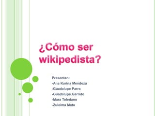 ¿Cómo ser wikipedista? Presentan: -Ana Karina Mendoza -Guadalupe Parra -Guadalupe Garrido -Mara Toledano -Zuleima Mata 