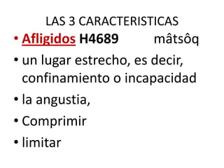 LAS 3 CARACTERISTICAS

• Afligidos H4689
mâtsôq
• un lugar estrecho, es decir,
confinamiento o incapacidad
• la angustia,
• Comprimir
• limitar

 