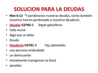 SOLUCION PARA LA DEUDAS
• Mat 6:12 "Y perdónanos nuestras deudas, como también
nosotros hemos perdonado a nuestros deudores.
• Deudas G3783 ὀ λημα opheilēma
• Fallo moral
• Algo que se debe
• Deuda
• Deudores G3781 ὀ
της opheiletēs
• una persona endeudada
• un delincuente
• moralmente transgresor (a Dios)
• pecador.

 