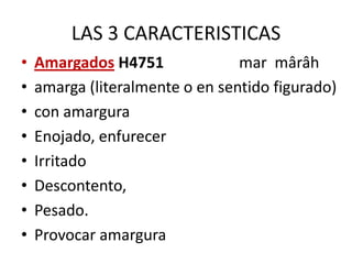 LAS 3 CARACTERISTICAS
•
•
•
•
•
•
•
•

Amargados H4751
mar mârâh
amarga (literalmente o en sentido figurado)
con amargura
Enojado, enfurecer
Irritado
Descontento,
Pesado.
Provocar amargura

 