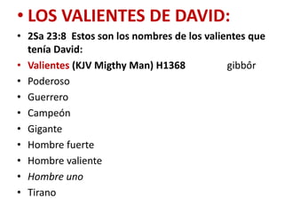 • LOS VALIENTES DE DAVID:
• 2Sa 23:8 Estos son los nombres de los valientes que
tenía David:
• Valientes (KJV Migthy Man) H1368
gibbôr
• Poderoso
• Guerrero
• Campeón
• Gigante
• Hombre fuerte
• Hombre valiente
• Hombre uno
• Tirano

 
