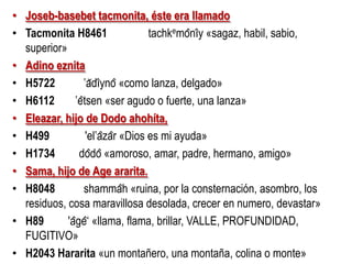 • Joseb-basebet tacmonita, éste era llamado
• Tacmonita H8461
tachkemônı̂y «sagaz, habil, sabio,
superior»
• Adino eznita
• H5722
‛ădı̂ynô «como lanza, delgado»
• H6112
‛êtsen «ser agudo o fuerte, una lanza»
• Eleazar, hijo de Dodo ahohíta,
• H499
'el‛âzâr «Dios es mi ayuda»
• H1734
dôdô «amoroso, amar, padre, hermano, amigo»
• Sama, hijo de Age ararita.
• H8048
shammâh «ruina, por la consternación, asombro, los
residuos, cosa maravillosa desolada, crecer en numero, devastar»
• H89
'âgê‘ «llama, flama, brillar, VALLE, PROFUNDIDAD,
FUGITIVO»
• H2043 Hararita «un montañero, una montaña, colina o monte»

 