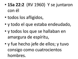 • 1Sa 22:2 (RV 1960) Y se juntaron
con él
• todos los afligidos,
• y todo el que estaba endeudado,
• y todos los que se hallaban en
amargura de espíritu,
• y fue hecho jefe de ellos; y tuvo
consigo como cuatrocientos
hombres.

 