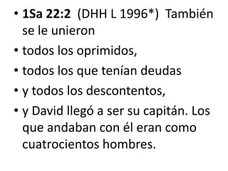 • 1Sa 22:2 (DHH L 1996*) También
se le unieron
• todos los oprimidos,
• todos los que tenían deudas
• y todos los descontentos,
• y David llegó a ser su capitán. Los
que andaban con él eran como
cuatrocientos hombres.

 