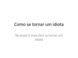 Como se tornar um idiota
No brasil é mais fácil se tornar um
idiota
 