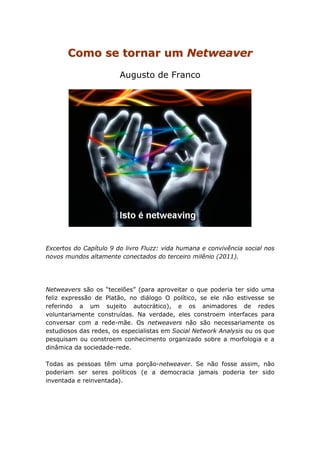 Como se tornar um Netweaver
                        Augusto de Franco




Excertos do Capítulo 9 do livro Fluzz: vida humana e convivência social nos
novos mundos altamente conectados do terceiro milênio (2011).




Netweavers são os “tecelões” (para aproveitar o que poderia ter sido uma
feliz expressão de Platão, no diálogo O político, se ele não estivesse se
referindo a um sujeito autocrático), e os animadores de redes
voluntariamente construídas. Na verdade, eles constroem interfaces para
conversar com a rede-mãe. Os netweavers não são necessariamente os
estudiosos das redes, os especialistas em Social Network Analysis ou os que
pesquisam ou constroem conhecimento organizado sobre a morfologia e a
dinâmica da sociedade-rede.

Todas as pessoas têm uma porção-netweaver. Se não fosse assim, não
poderiam ser seres políticos (e a democracia jamais poderia ter sido
inventada e reinventada).
 