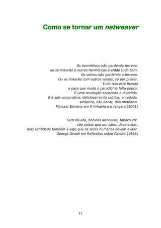 Como se tornar um netweaver




                             Os herméticos irão perdendo terreno,
             ou se linkarão a outros herméticos e então tudo bem.
                                Os velhos irão perdendo o terreno.
                  Ou se linkarão com outros velhos, só por prazer.
                                             Tudo isso está fluindo
                        e para que mude o paradigma falta pouco.
                            É uma revolução silenciosa e divertida.
            E é sub-corporativa, deliciosamente caótica, enredada,
                               sináptica, não linear, não metódica.
                 Marcelo Estraviz em A linkania e o religare (2001)



                     Sem dúvida, bebidas alcoólicas, tabaco etc.
                            são coisas que um santo deve evitar,
mas santidade também é algo que os seres humanos devem evitar.
                George Orwell em Reflexões sobre Gandhi (1948)




                              11
 