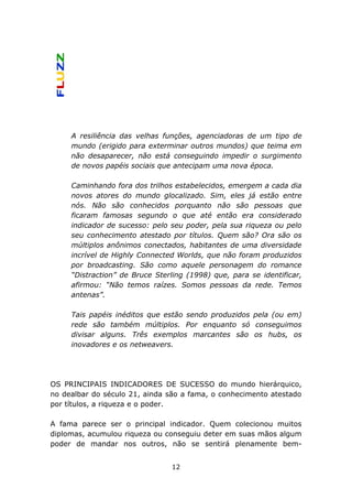 A resiliência das velhas funções, agenciadoras de um tipo de
     mundo (erigido para exterminar outros mundos) que teima em
     não desaparecer, não está conseguindo impedir o surgimento
     de novos papéis sociais que antecipam uma nova época.

     Caminhando fora dos trilhos estabelecidos, emergem a cada dia
     novos atores do mundo glocalizado. Sim, eles já estão entre
     nós. Não são conhecidos porquanto não são pessoas que
     ficaram famosas segundo o que até então era considerado
     indicador de sucesso: pelo seu poder, pela sua riqueza ou pelo
     seu conhecimento atestado por títulos. Quem são? Ora são os
     múltiplos anônimos conectados, habitantes de uma diversidade
     incrível de Highly Connected Worlds, que não foram produzidos
     por broadcasting. São como aquele personagem do romance
     “Distraction” de Bruce Sterling (1998) que, para se identificar,
     afirmou: “Não temos raízes. Somos pessoas da rede. Temos
     antenas”.

     Tais papéis inéditos que estão sendo produzidos pela (ou em)
     rede são também múltiplos. Por enquanto só conseguimos
     divisar alguns. Três exemplos marcantes são os hubs, os
     inovadores e os netweavers.




OS PRINCIPAIS INDICADORES DE SUCESSO do mundo hierárquico,
no dealbar do século 21, ainda são a fama, o conhecimento atestado
por títulos, a riqueza e o poder.

A fama parece ser o principal indicador. Quem colecionou muitos
diplomas, acumulou riqueza ou conseguiu deter em suas mãos algum
poder de mandar nos outros, não se sentirá plenamente bem-


                                12
 