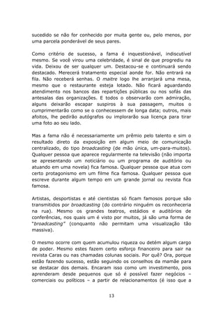 sucedido se não for conhecido por muita gente ou, pelo menos, por
uma parcela ponderável de seus pares.

Como critério de sucesso, a fama é inquestionável, indiscutível
mesmo. Se você virou uma celebridade, é sinal de que progrediu na
vida. Deixou de ser qualquer um. Destacou-se e continuará sendo
destacado. Merecerá tratamento especial aonde for. Não entrará na
fila. Não receberá senhas. O maitre logo lhe arranjará uma mesa,
mesmo que o restaurante esteja lotado. Não ficará aguardando
atendimento nos bancos das repartições públicas ou nos sofás das
antesalas das organizações. E todos o observarão com admiração,
alguns deixarão escapar suspiros à sua passagem, muitos o
cumprimentarão como se o conhecessem de longa data; outros, mais
afoitos, lhe pedirão autógrafos ou implorarão sua licença para tirar
uma foto ao seu lado.

Mas a fama não é necessariamente um prêmio pelo talento e sim o
resultado direto da exposição em algum meio de comunicação
centralizado, do tipo broadcasting (de mão única, um-para-muitos).
Qualquer pessoa que aparece regularmente na televisão (não importa
se apresentando um noticiário ou um programa de auditório ou
atuando em uma novela) fica famosa. Qualquer pessoa que atua com
certo protagonismo em um filme fica famosa. Qualquer pessoa que
escreve durante algum tempo em um grande jornal ou revista fica
famosa.

Artistas, desportistas e até cientistas só ficam famosos porque são
transmitidos por broadcasting (do contrário ninguém os reconheceria
na rua). Mesmo os grandes teatros, estádios e auditórios de
conferências, nos quais um é visto por muitos, já são uma forma de
“broadcasting” (conquanto não permitam uma visualização tão
massiva).

O mesmo ocorre com quem acumulou riqueza ou detém algum cargo
de poder. Mesmo estes fazem certo esforço financeiro para sair na
revista Caras ou nas chamadas colunas sociais. Por quê? Ora, porque
estão fazendo sucesso, estão seguindo os conselhos da mamãe para
se destacar dos demais. Encaram isso como um investimento, pois
aprenderam desde pequenos que só é possível fazer negócios –
comerciais ou políticos – a partir de relacionamentos (é isso que a


                                13
 