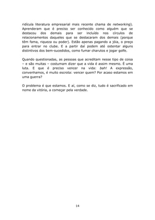 ridícula literatura empresarial mais recente chama de networking).
Aprenderam que é preciso ser conhecido como alguém que se
destacou dos demais para ser incluído nos círculos de
relacionamentos daqueles que se destacaram dos demais (porque
têm fama, riqueza ou poder). Estão apenas pagando a jóia, o preço
para entrar no clube. E a partir daí podem até ostentar alguns
distintivos dos bem-sucedidos, como fumar charutos e jogar golfe.

Quando questionadas, as pessoas que acreditam nesse tipo de coisa
– e são muitas – costumam dizer que a vida é assim mesmo. É uma
luta. E que é preciso vencer na vida: bah! A expressão,
convenhamos, é muito escrota: vencer quem? Por acaso estamos em
uma guerra?

O problema é que estamos. E aí, como se diz, tudo é sacrificado em
nome da vitória, a começar pela verdade.




                               14
 