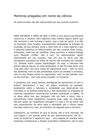 Mentiras pregadas em nome da ciência
Os sobreviventes não são selecionados por seu sucesso evolutivo




PARA DIFUNDIR A IDÉIA DE QUE A VIDA é uma guerra permanente
recorre-se à mentira. Para legitimar essa mentira alguns dizem que
não somente a vida humana é assim, mas a vida em geral. E aí dão
os exemplos mais furados, supostamente embasados na biologia da
evolução, de que sempre vence o mais forte ou o mais esperto e que
a natureza seleciona os sobreviventes por seu sucesso. Essa crença,
entretanto, nada tem de científica. Como escreveu a notável bióloga
Lynn Margulis (1998), não é que “os sobreviventes sejam
selecionados por seu sucesso, mas sim que os seres que não
conseguem reproduzir-se antes de morrer são excluídos por seleção”
(1). Simples assim. Quase (tauto)lógico. Ou seja, a natureza não
premia apenas alguns, os mais destacados. E não há nada como uma
“luta pela vida” nos cinco reinos de organismos vivos – nem no reino
das bactérias, nem no dos protoctistas (como as amebas e conchas),
nem no dos fungos (como os cogumelos), nem no das plantas, nem
no dos animais – com uma única exceção: os humanos.

O problema com essas leituras ideológicas do darwinismo (e com o
próprio darwinismo) é que, em algum momento do passado,
projetamos sobre a natureza a competição que observamos nos
mercados (e na política autocrática a eles associada) na antessala do
nascente capitalismo concorrencial europeu (sobretudo o inglês). Já
se disse sobre isso que selvagem não era bem a selva, mas a
concorrência nesse capitalismo inaugural (que, aliás, foi chamado,
não por acaso, de “capitalismo selvagem”) e que a “lei da selva” não
saiu propriamente da selva para a sociedade sob o influxo desse
mercado nada-livre, mas, ao contrário, da segunda para a primeira.

Capitalismo, ao contrário do que se pensa, não é livre mercado. Na
sua origem e em grande parte do seu desenvolvimento, ele foi –
como já dissemos e repetimos aqui – uma espécie de conúbio entre
empresas monárquicas e Estado autocrático hobbesiano (de lá para



                                 15
 