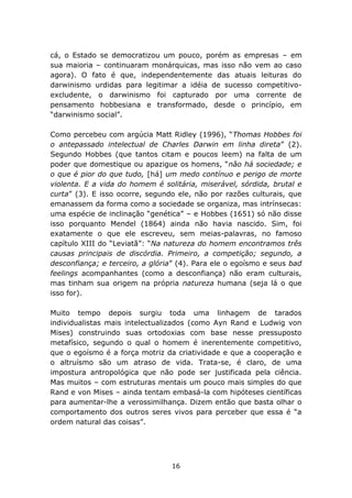 cá, o Estado se democratizou um pouco, porém as empresas – em
sua maioria – continuaram monárquicas, mas isso não vem ao caso
agora). O fato é que, independentemente das atuais leituras do
darwinismo urdidas para legitimar a idéia de sucesso competitivo-
excludente, o darwinismo foi capturado por uma corrente de
pensamento hobbesiana e transformado, desde o princípio, em
“darwinismo social”.

Como percebeu com argúcia Matt Ridley (1996), “Thomas Hobbes foi
o antepassado intelectual de Charles Darwin em linha direta” (2).
Segundo Hobbes (que tantos citam e poucos leem) na falta de um
poder que domestique ou apazigue os homens, “não há sociedade; e
o que é pior do que tudo, [há] um medo contínuo e perigo de morte
violenta. E a vida do homem é solitária, miserável, sórdida, brutal e
curta” (3). E isso ocorre, segundo ele, não por razões culturais, que
emanassem da forma como a sociedade se organiza, mas intrínsecas:
uma espécie de inclinação “genética” – e Hobbes (1651) só não disse
isso porquanto Mendel (1864) ainda não havia nascido. Sim, foi
exatamente o que ele escreveu, sem meias-palavras, no famoso
capítulo XIII do “Leviatã”: “Na natureza do homem encontramos três
causas principais de discórdia. Primeiro, a competição; segundo, a
desconfiança; e terceiro, a glória” (4). Para ele o egoísmo e seus bad
feelings acompanhantes (como a desconfiança) não eram culturais,
mas tinham sua origem na própria natureza humana (seja lá o que
isso for).

Muito tempo depois surgiu toda uma linhagem de tarados
individualistas mais intelectualizados (como Ayn Rand e Ludwig von
Mises) construindo suas ortodoxias com base nesse pressuposto
metafísico, segundo o qual o homem é inerentemente competitivo,
que o egoísmo é a força motriz da criatividade e que a cooperação e
o altruísmo são um atraso de vida. Trata-se, é claro, de uma
impostura antropológica que não pode ser justificada pela ciência.
Mas muitos – com estruturas mentais um pouco mais simples do que
Rand e von Mises – ainda tentam embasá-la com hipóteses científicas
para aumentar-lhe a verossimilhança. Dizem então que basta olhar o
comportamento dos outros seres vivos para perceber que essa é “a
ordem natural das coisas”.




                                 16
 