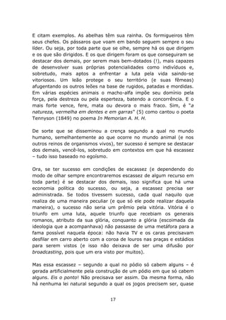 E citam exemplos. As abelhas têm sua rainha. Os formigueiros têm
seus chefes. Os pássaros que voam em bando seguem sempre o seu
líder. Ou seja, por toda parte que se olhe, sempre há os que dirigem
e os que são dirigidos. E os que dirigem foram os que conseguiram se
destacar dos demais, por serem mais bem-dotados (!), mais capazes
de desenvolver suas próprias potencialidades como indivíduos e,
sobretudo, mais aptos a enfrentar a luta pela vida saindo-se
vitoriosos. Um leão protege o seu território (e suas fêmeas)
afugentando os outros leões na base de rugidos, patadas e mordidas.
Em várias espécies animais o macho-alfa impõe seu domínio pela
força, pela destreza ou pela esperteza, batendo a concorrência. E o
mais forte vence, fere, mata ou devora o mais fraco. Sim, é “a
natureza, vermelha em dentes e em garras” (5) como cantou o poeta
Tennyson (1849) no poema In Memorian A. H. H.

De sorte que se disseminou a crença segundo a qual no mundo
humano, semelhantemente ao que ocorre no mundo animal (e nos
outros reinos de organismos vivos), ter sucesso é sempre se destacar
dos demais, vencê-los, sobretudo em contextos em que há escassez
– tudo isso baseado no egoísmo.

Ora, se ter sucesso em condições de escassez (e dependendo do
modo de olhar sempre encontraremos escassez de algum recurso em
toda parte) é se destacar dos demais, isso significa que há uma
economia política do sucesso, ou seja, a escassez precisa ser
administrada. Se todos tivessem sucesso, cada qual naquilo que
realiza de uma maneira peculiar (e que só ele pode realizar daquela
maneira), o sucesso não seria um prêmio pela vitória. Vitória é o
triunfo em uma luta, aquele triunfo que recebiam os generais
romanos, atributo da sua glória, conquanto a glória (escoimada da
ideologia que a acompanhava) não passasse de uma metáfora para a
fama possível naquela época: não havia TV e os caras precisavam
desfilar em carro aberto com a coroa de louros nas praças e estádios
para serem vistos (e isso não deixava de ser uma difusão por
broadcasting, pois que um era visto por muitos).

Mas essa escassez – segundo a qual no pódio só cabem alguns – é
gerada artificialmente pela construção de um pódio em que só cabem
alguns. Eis o ponto! Não precisava ser assim. Da mesma forma, não
há nenhuma lei natural segundo a qual os jogos precisem ser, quase


                                17
 
