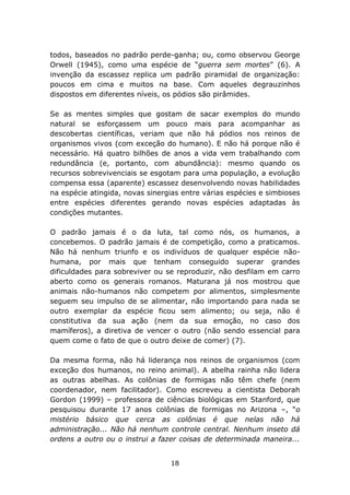 todos, baseados no padrão perde-ganha; ou, como observou George
Orwell (1945), como uma espécie de “guerra sem mortes” (6). A
invenção da escassez replica um padrão piramidal de organização:
poucos em cima e muitos na base. Com aqueles degrauzinhos
dispostos em diferentes níveis, os pódios são pirâmides.

Se as mentes simples que gostam de sacar exemplos do mundo
natural se esforçassem um pouco mais para acompanhar as
descobertas científicas, veriam que não há pódios nos reinos de
organismos vivos (com exceção do humano). E não há porque não é
necessário. Há quatro bilhões de anos a vida vem trabalhando com
redundância (e, portanto, com abundância): mesmo quando os
recursos sobrevivenciais se esgotam para uma população, a evolução
compensa essa (aparente) escassez desenvolvendo novas habilidades
na espécie atingida, novas sinergias entre várias espécies e simbioses
entre espécies diferentes gerando novas espécies adaptadas às
condições mutantes.

O padrão jamais é o da luta, tal como nós, os humanos, a
concebemos. O padrão jamais é de competição, como a praticamos.
Não há nenhum triunfo e os indivíduos de qualquer espécie não-
humana, por mais que tenham conseguido superar grandes
dificuldades para sobreviver ou se reproduzir, não desfilam em carro
aberto como os generais romanos. Maturana já nos mostrou que
animais não-humanos não competem por alimentos, simplesmente
seguem seu impulso de se alimentar, não importando para nada se
outro exemplar da espécie ficou sem alimento; ou seja, não é
constitutiva da sua ação (nem da sua emoção, no caso dos
mamíferos), a diretiva de vencer o outro (não sendo essencial para
quem come o fato de que o outro deixe de comer) (7).

Da mesma forma, não há liderança nos reinos de organismos (com
exceção dos humanos, no reino animal). A abelha rainha não lidera
as outras abelhas. As colônias de formigas não têm chefe (nem
coordenador, nem facilitador). Como escreveu a cientista Deborah
Gordon (1999) – professora de ciências biológicas em Stanford, que
pesquisou durante 17 anos colônias de formigas no Arizona –, “o
mistério básico que cerca as colônias é que nelas não há
administração... Não há nenhum controle central. Nenhum inseto dá
ordens a outro ou o instrui a fazer coisas de determinada maneira...


                                 18
 
